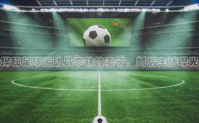 星欧注册官网入口歌力思揭秘足球运动员李铁的妻子，婚后生活曝光
