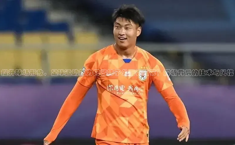 星欧平台免费下载app滴滴出行提升球场形象，足球运动员为何将袜子外面弄胶带？解析背后的技术与风格