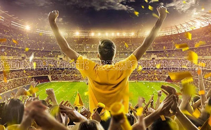 运动赛事精华剪辑：感受巅峰对决的震撼瞬间