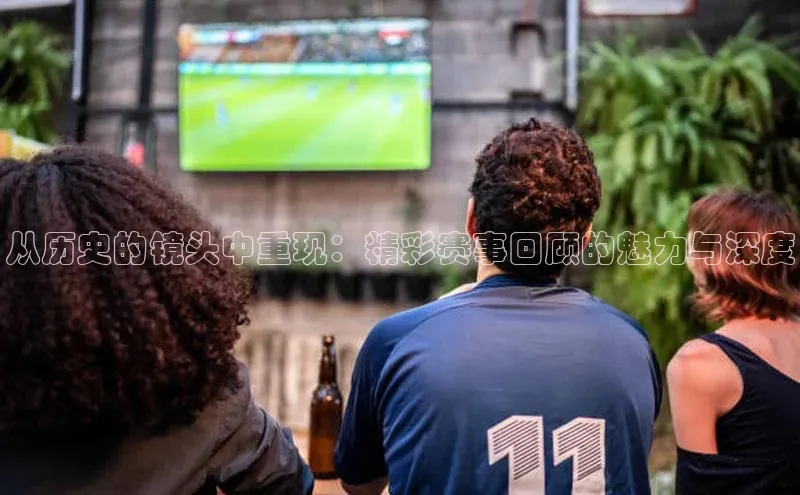 从历史的镜头中重现：精彩赛事回顾的魅力与深度
