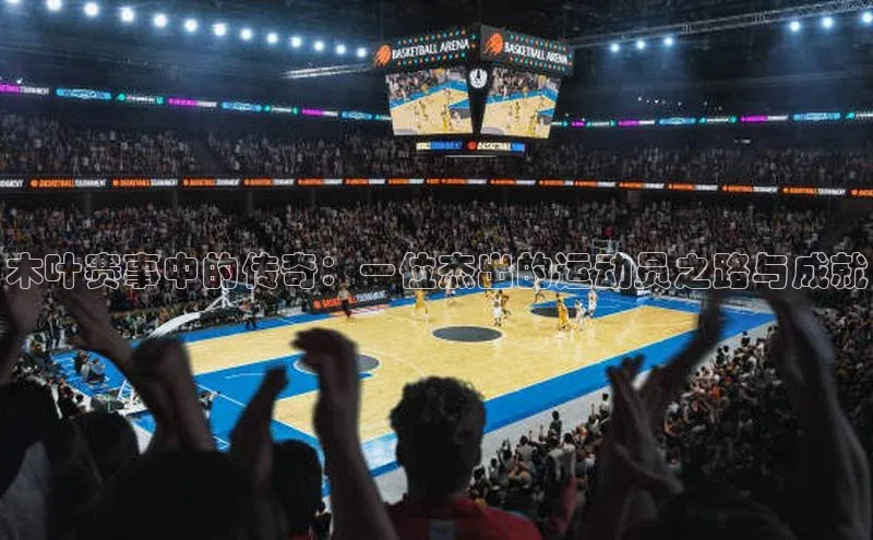 木叶赛事中的传奇：一位杰出的运动员之路与成就