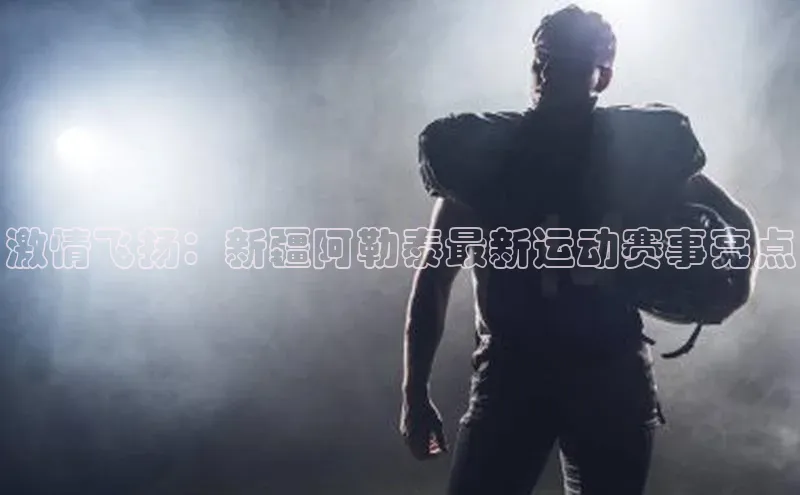 激情飞扬：新疆阿勒泰最新运动赛事亮点